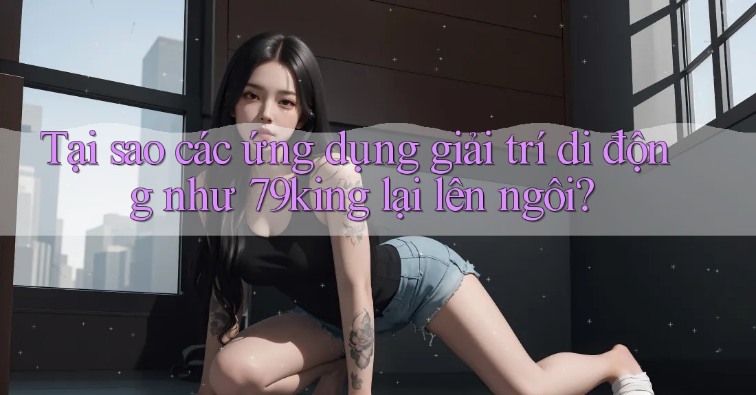 Tại sao các ứng dụng giải trí di động như 79king lại lên ngôi?