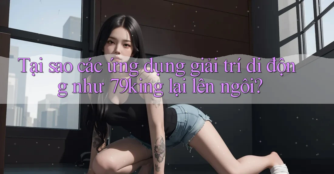 Tại sao các ứng dụng giải trí di động như 79king lại lên ngôi?