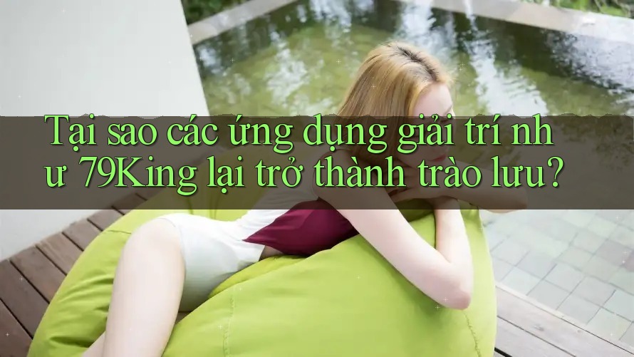 Tại sao các ứng dụng giải trí như 79King lại trở thành trào lưu?
