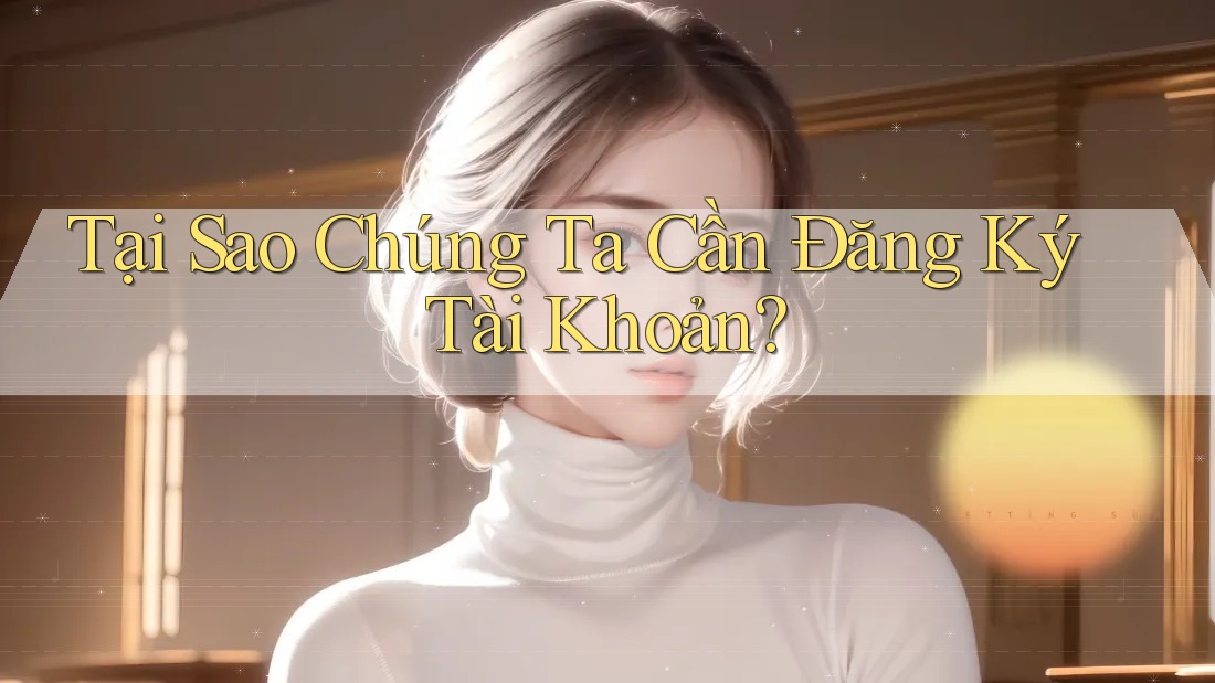 Tại Sao Chúng Ta Cần Đăng Ký Tài Khoản?