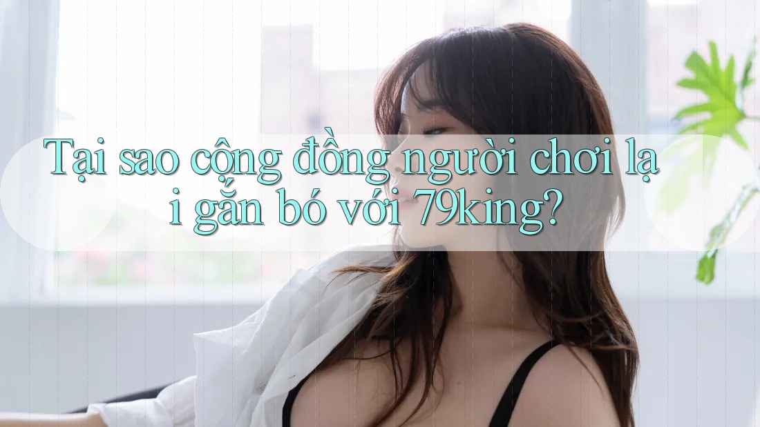 Tại sao cộng đồng người chơi lại gắn bó với 79king?