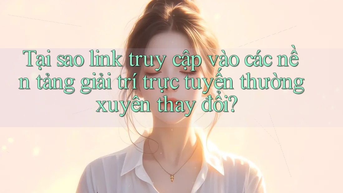 Tại sao link truy cập vào các nền tảng giải trí trực tuyến thường xuyên thay đổi?