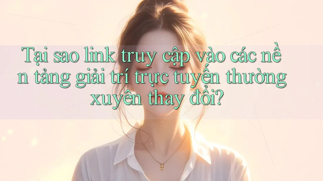 Tại sao link truy cập vào các nền tảng giải trí trực tuyến thường xuyên thay đổi?