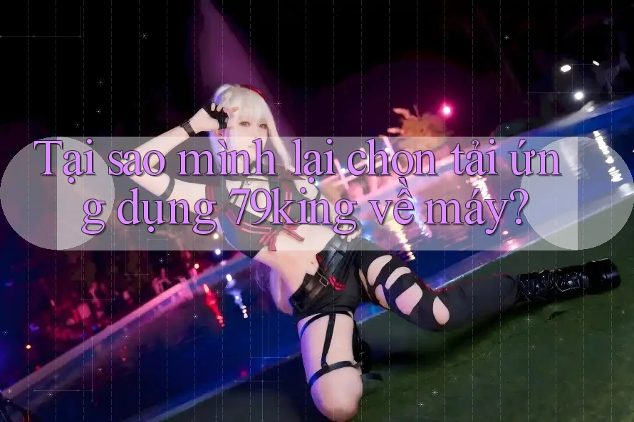 Tại sao mình lại chọn tải ứng dụng 79king về máy? Tại sao mình lại chọn tải ứng dụng 79king về máy?