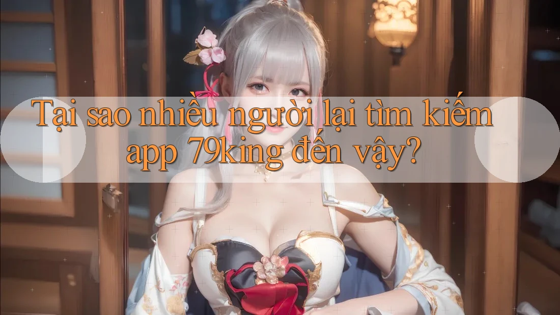 Tại sao nhiều người lại tìm kiếm app 79king đến vậy?