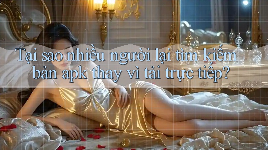 Tại sao nhiều người lại tìm kiếm bản apk thay vì tải trực tiếp?