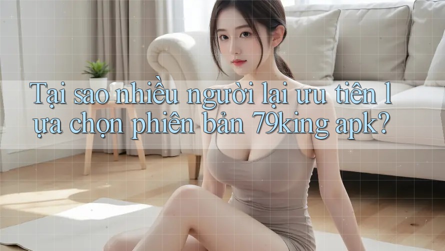 Tại sao nhiều người lại ưu tiên lựa chọn phiên bản 79king apk?