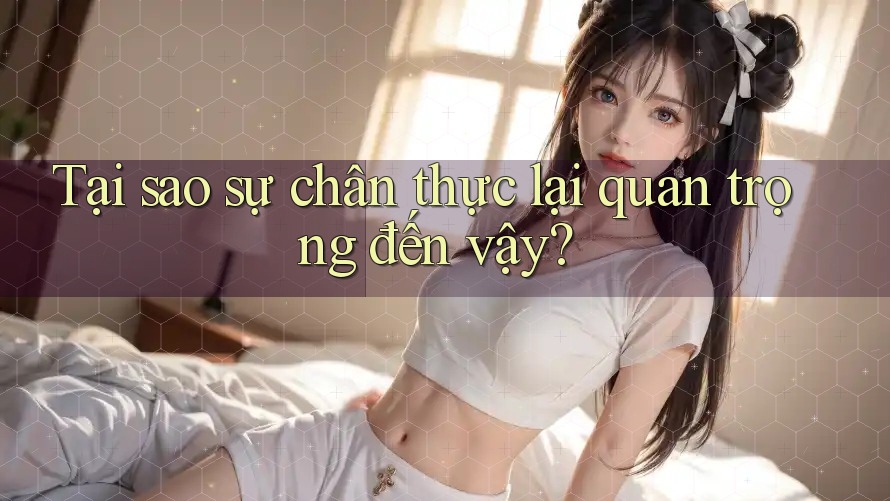 Tại sao sự chân thực lại quan trọng đến vậy?