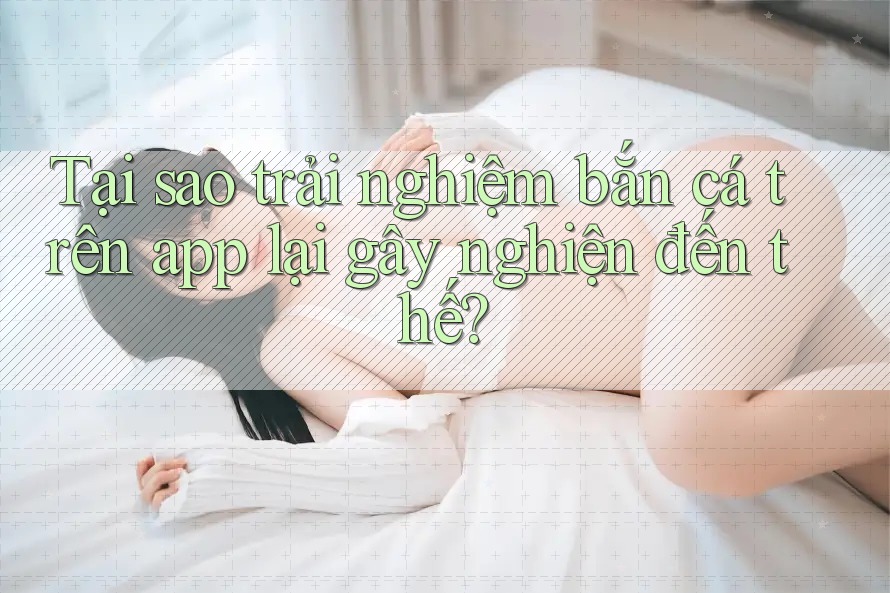 Tại sao trải nghiệm bắn cá trên app lại gây nghiện đến thế?