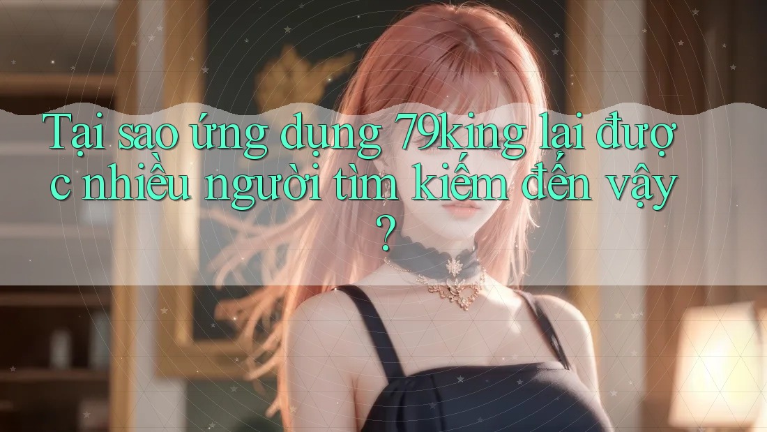 Tại sao ứng dụng 79king lại được nhiều người tìm kiếm đến vậy?