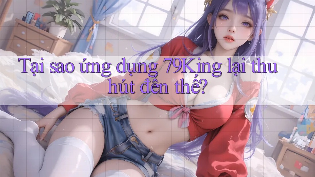 Tại sao ứng dụng 79King lại thu hút đến thế?