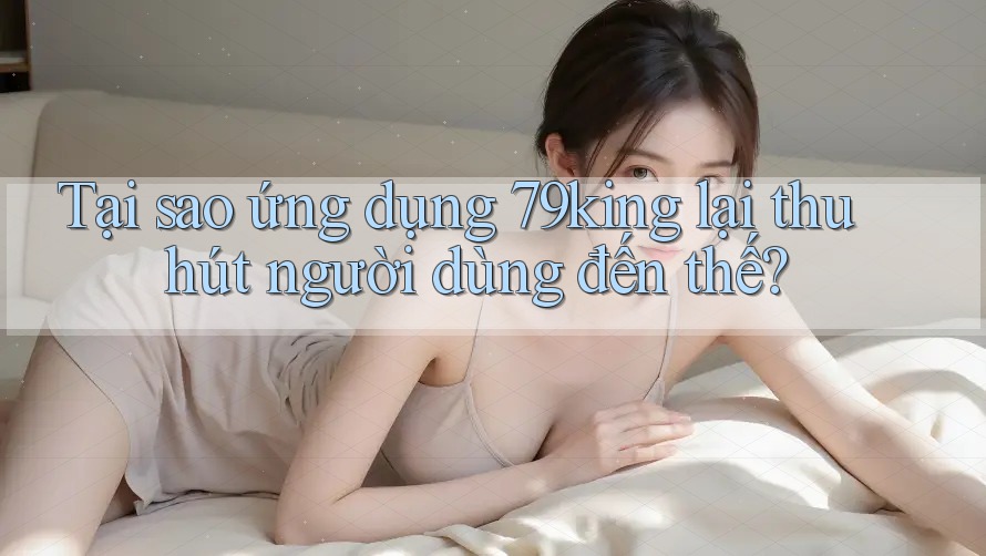 Tại sao ứng dụng 79king lại thu hút người dùng đến thế?