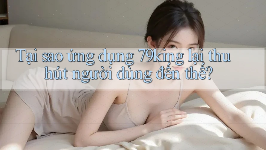 Tại sao ứng dụng 79king lại thu hút người dùng đến thế?