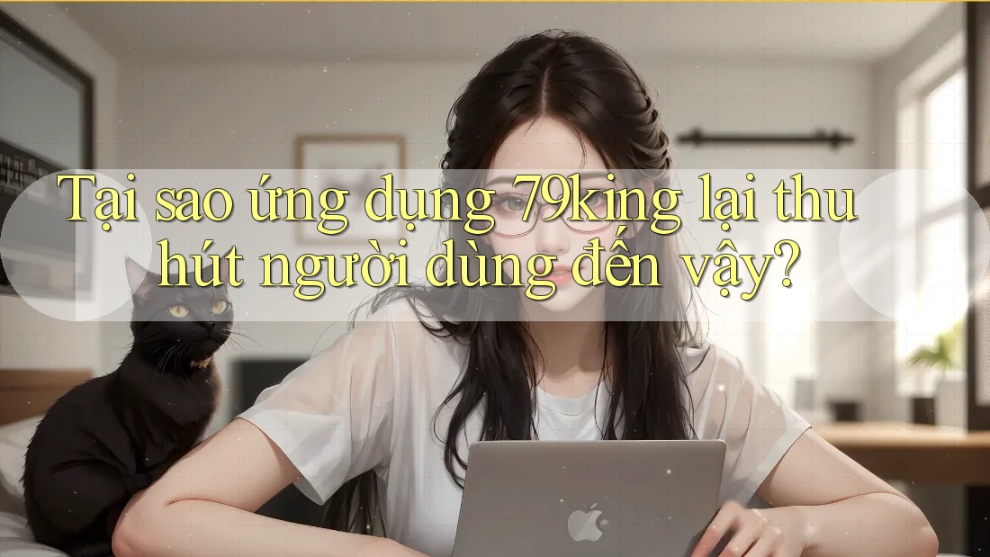 Tại sao ứng dụng 79king lại thu hút người dùng đến vậy?