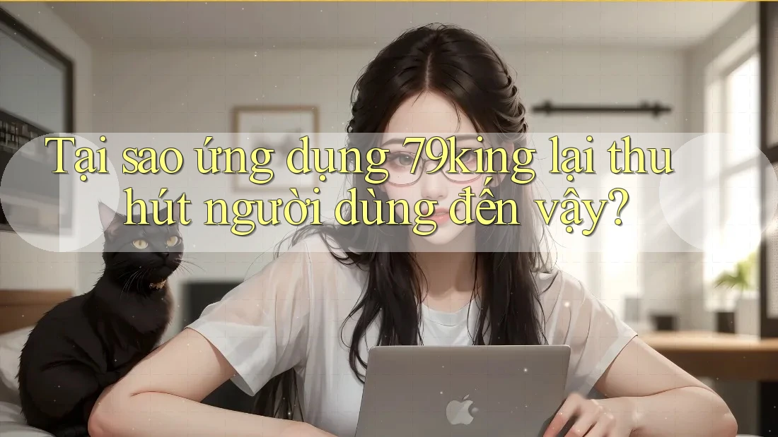 Tại sao ứng dụng 79King lại thu hút người dùng đến vậy?