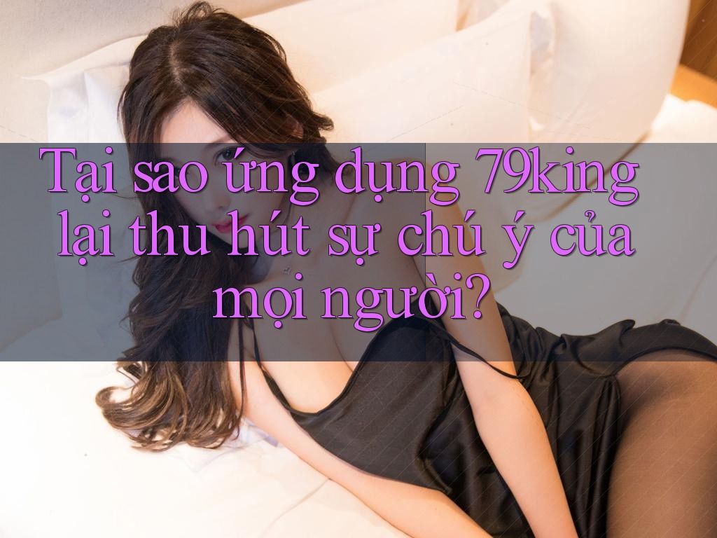Tại sao ứng dụng 79king lại thu hút sự chú ý của mọi người?