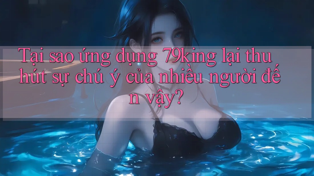 Tại sao ứng dụng 79king lại thu hút sự chú ý của nhiều người đến vậy?