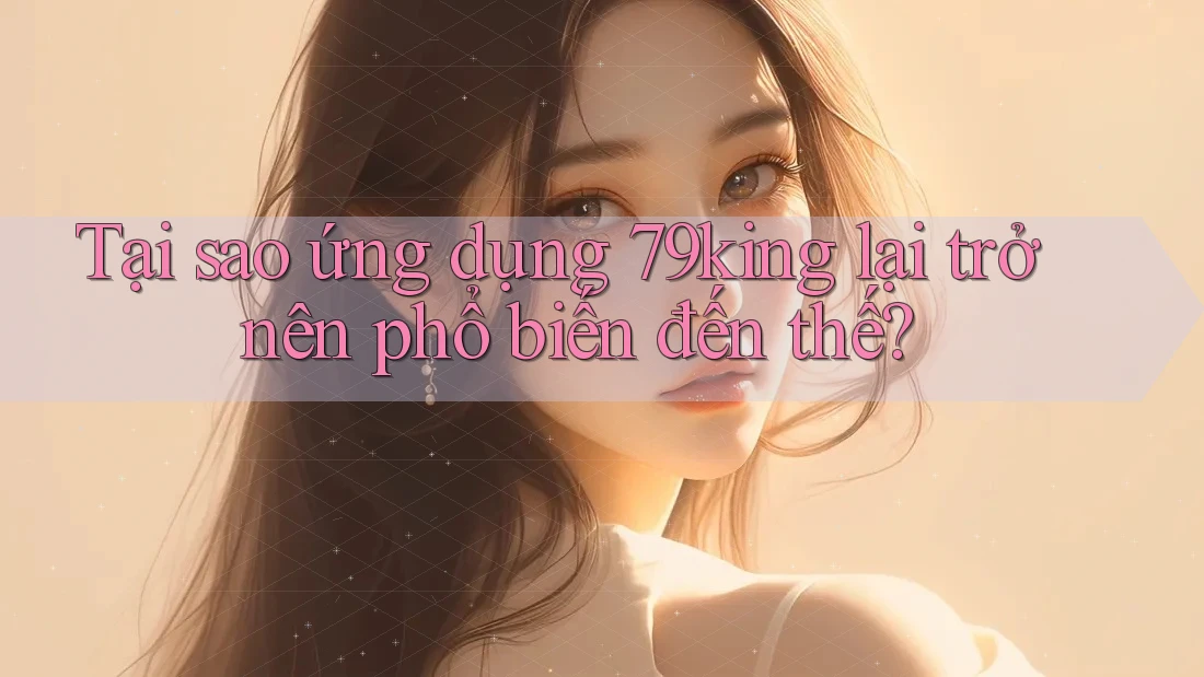 Tại sao ứng dụng 79king lại trở nên phổ biến đến thế?
