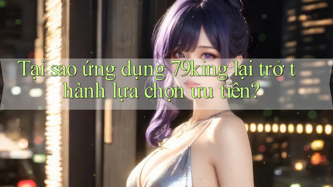 Tại sao ứng dụng 79king lại trở thành lựa chọn ưu tiên?