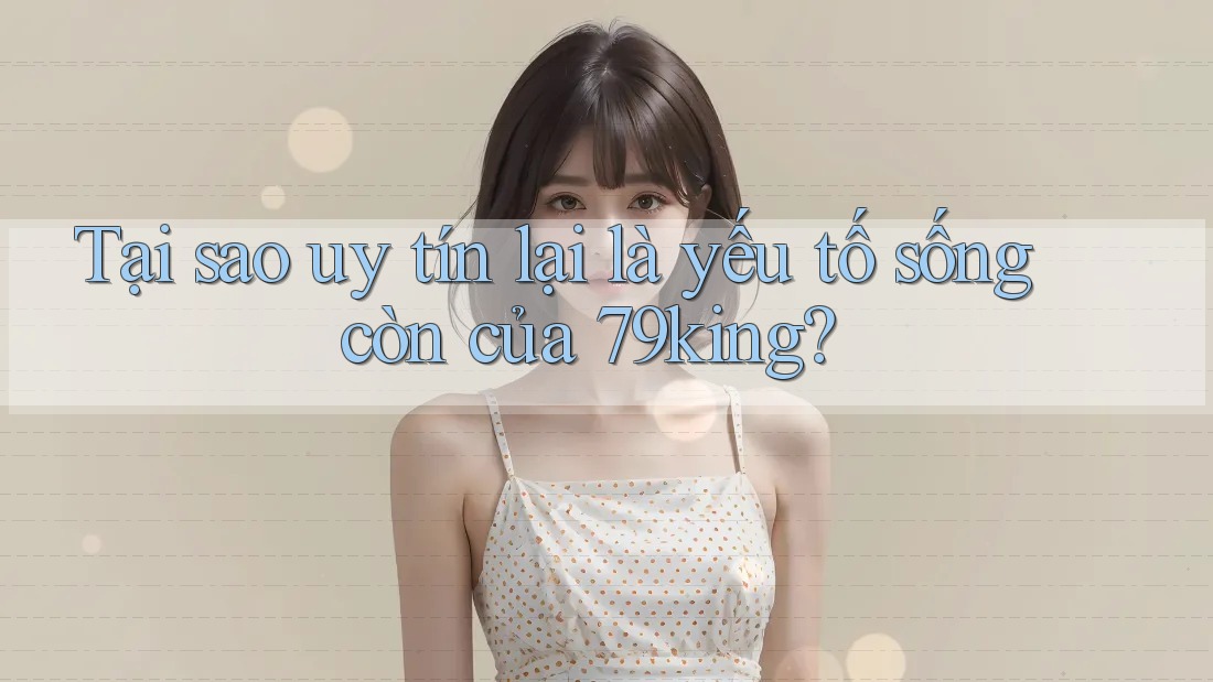 Tại sao uy tín lại là yếu tố sống còn của 79king?