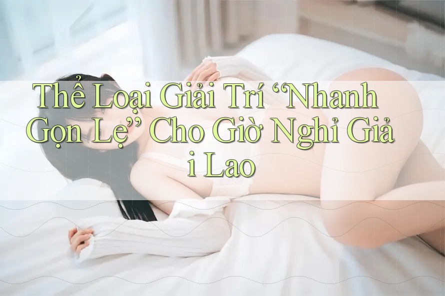 Thể Loại Giải Trí “Nhanh Gọn Lẹ” Cho Giờ Nghỉ Giải Lao