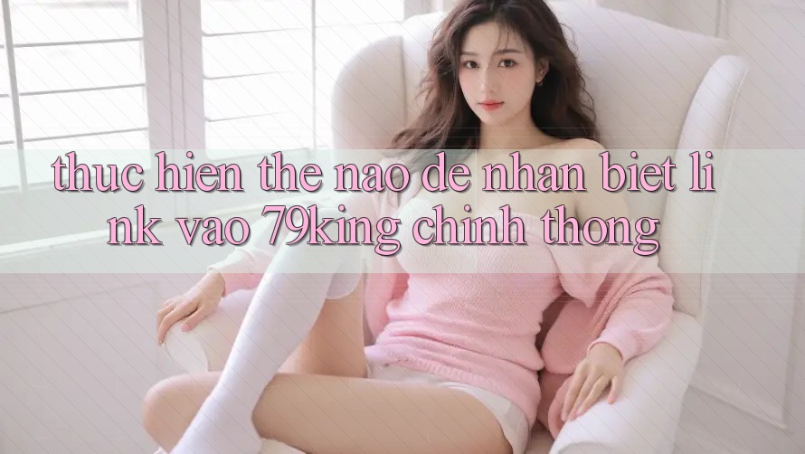 Thực hiện Thế Nào Để Nhận Biết Link Vào 79king Chính Thống?