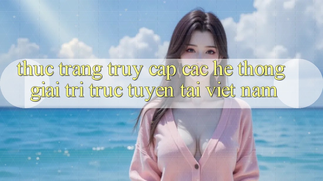 Thực Trạng Truy Cập Các Hệ thống Giải Trí Trực Tuyến Tại Việt Nam