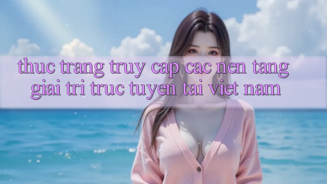 Thực Trạng Truy Cập Các Nền Tảng Giải Trí Trực Tuyến Tại Việt Nam