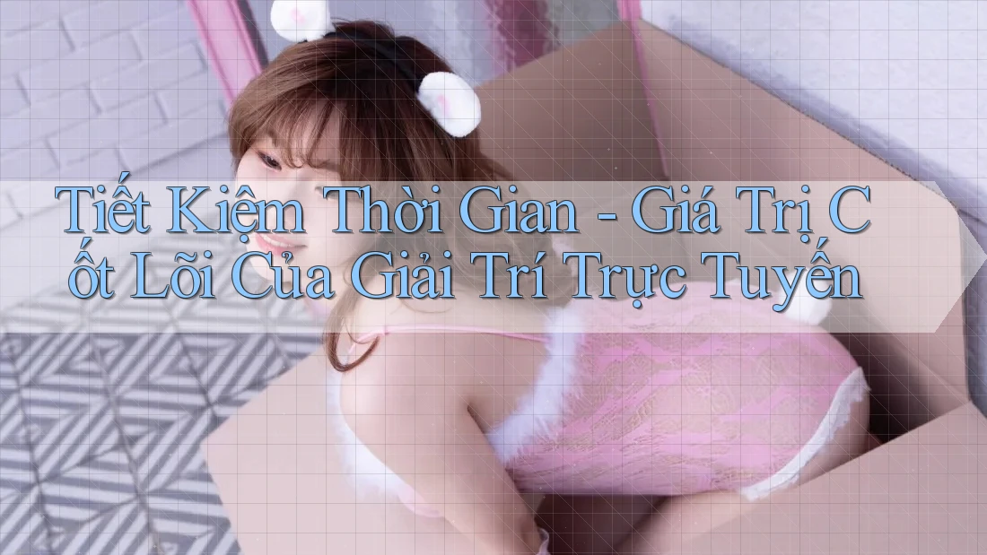 Tiết Kiệm Thời Gian - Giá Trị Cốt Lõi Của Giải Trí Trực Tuyến