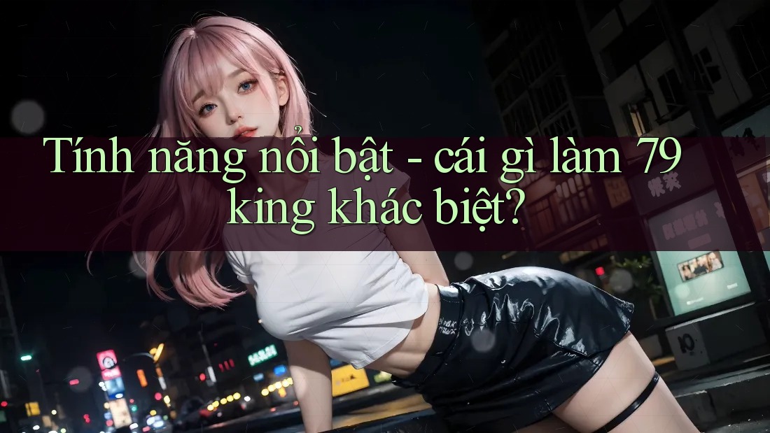 Tính năng nổi bật - cái gì làm 79king khác biệt? Tính năng nổi bật - cái gì làm 79king khác biệt?