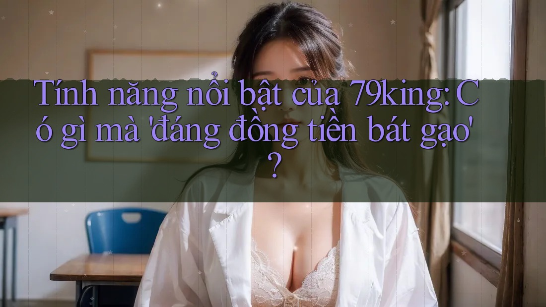 Tính năng nổi bật của 79king: Có gì mà 'đáng đồng tiền bát gạo'?