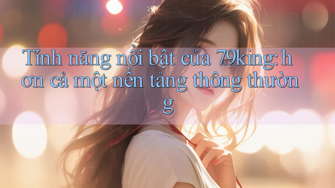 Tính năng nổi bật của 79king: hơn cả một nền tảng thông thường Tính năng nổi bật của 79king: hơn cả một nền tảng thông thường