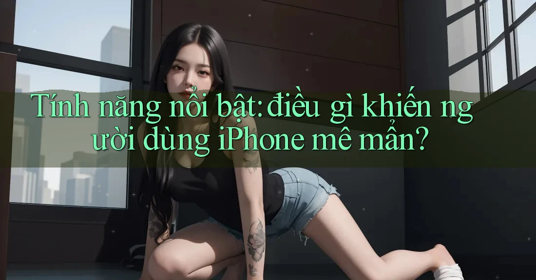 Tính năng nổi bật: điều gì khiến người dùng iPhone mê mẩn?