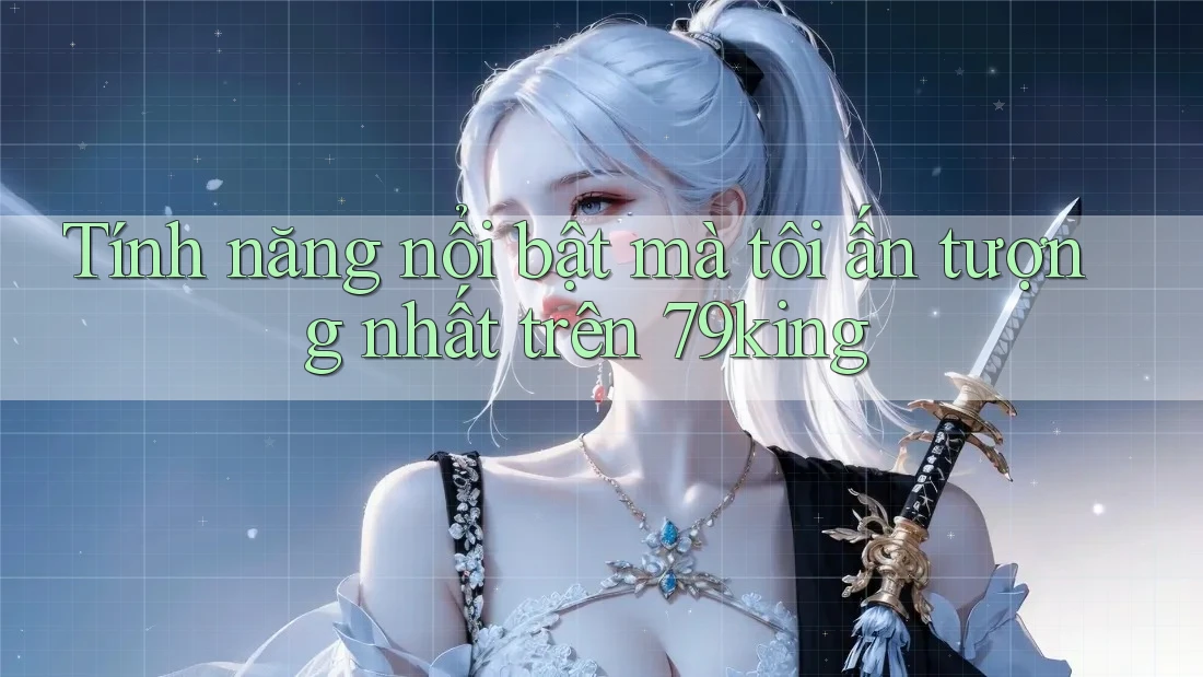 Tính năng nổi bật mà tôi ấn tượng nhất trên 79king
