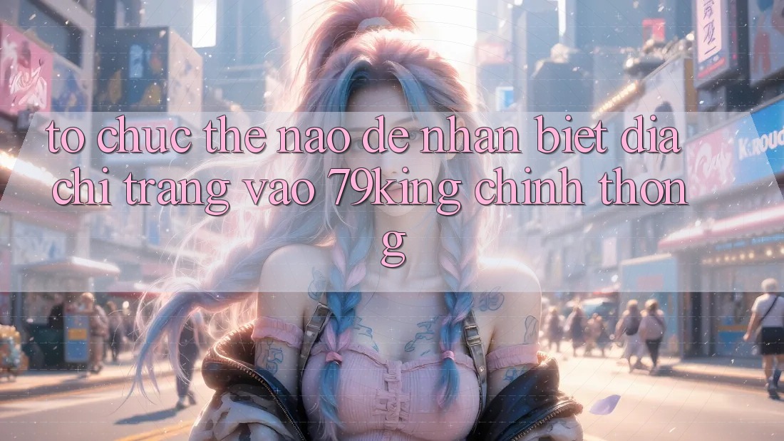 Tổ chức Thế Nào Để Nhận Biết Địa chỉ trang Vào 79king Chính Thống?