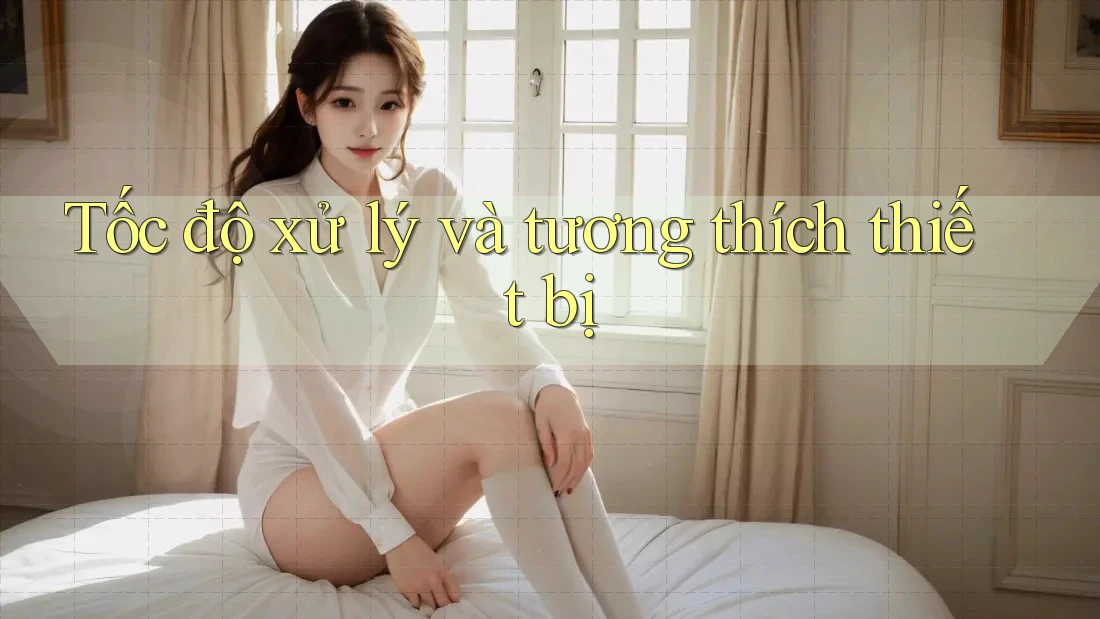 Tốc độ xử lý và tương thích thiết bị