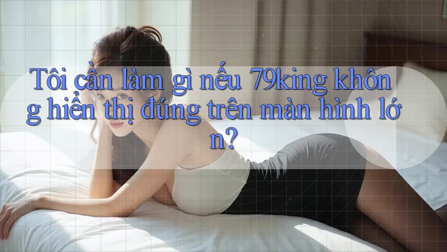 Tôi cần làm gì nếu 79king không hiển thị đúng trên màn hình lớn?