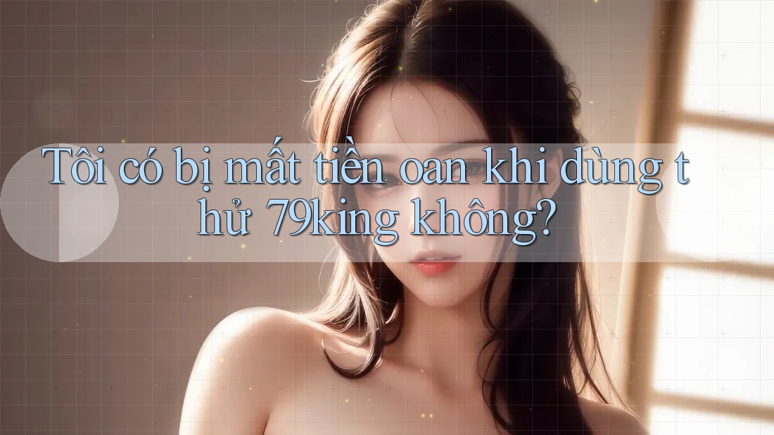 Tôi có bị mất tiền oan khi dùng thử 79king không? Tôi có bị mất tiền oan khi dùng thử 79king không?