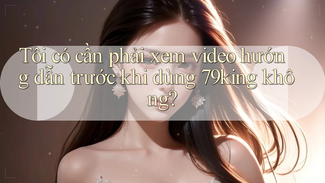 Tôi có cần phải xem video hướng dẫn trước khi dùng 79king không?