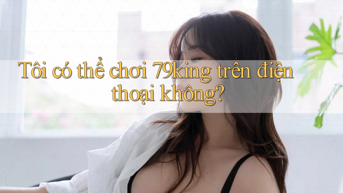 Tôi có thể chơi 79king trên điện thoại không? Tôi có thể chơi 79king trên điện thoại không?