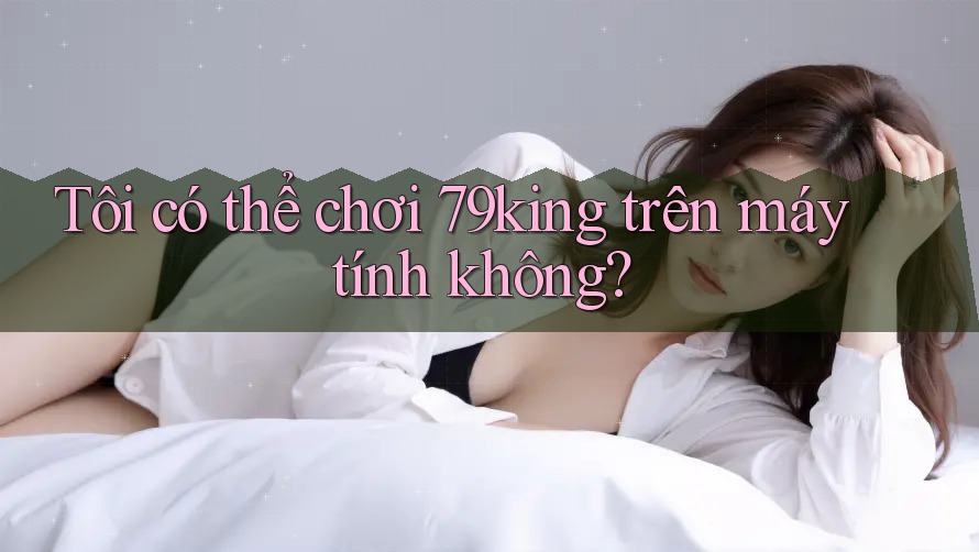 Tôi có thể chơi 79king trên máy tính không? Tôi có thể chơi 79king trên máy tính không?