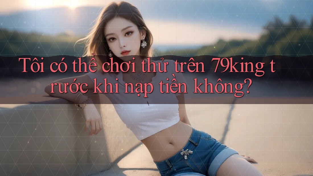 Tôi có thể chơi thử trên 79king trước khi nạp tiền không?