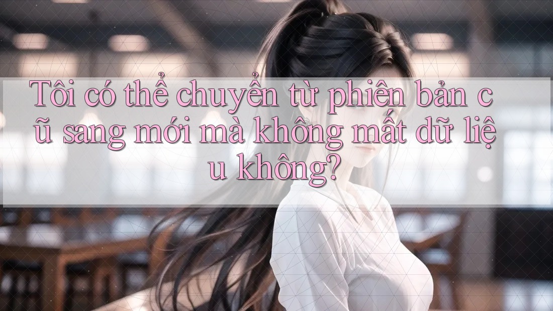Tôi có thể chuyển từ phiên bản cũ sang mới mà không mất dữ liệu không? Tôi có thể chuyển từ phiên bản cũ sang mới mà không mất dữ liệu không?