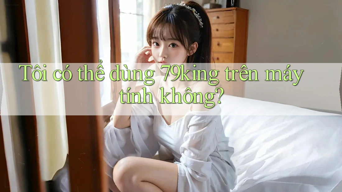 Tôi có thể dùng 79king trên máy tính không?