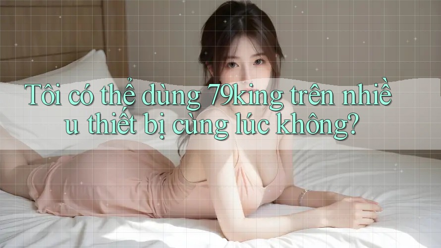 Tôi có thể dùng 79king trên nhiều thiết bị cùng lúc không?