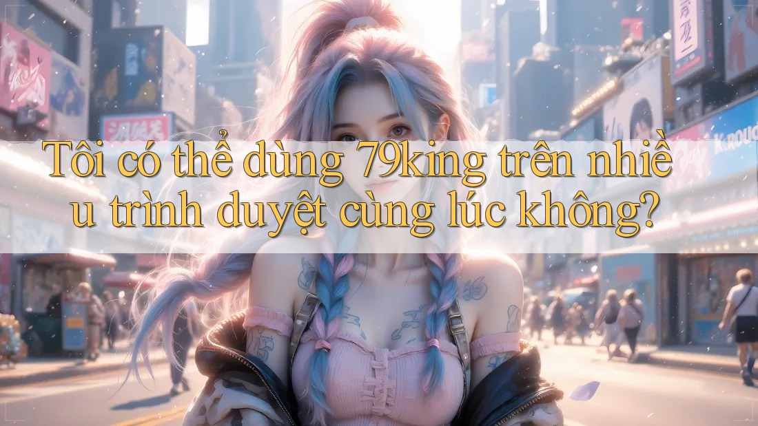 Tôi có thể dùng 79king trên nhiều trình duyệt cùng lúc không?