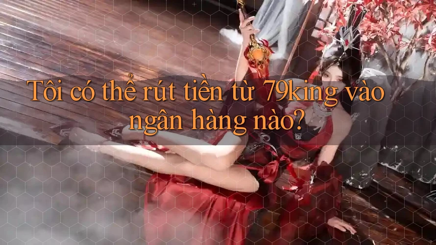 Tôi có thể rút tiền từ 79king vào ngân hàng nào?
