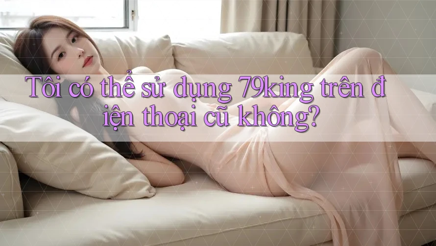 Tôi có thể sử dụng 79king trên điện thoại cũ không?