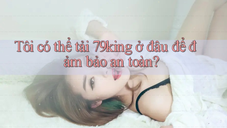 Tôi có thể tải 79king ở đâu để đảm bảo an toàn? Tôi có thể tải 79king ở đâu để đảm bảo an toàn?
