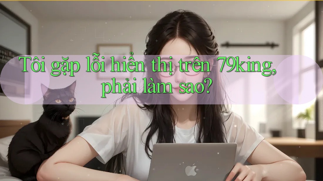 Tôi gặp lỗi hiển thị trên 79king, phải làm sao?